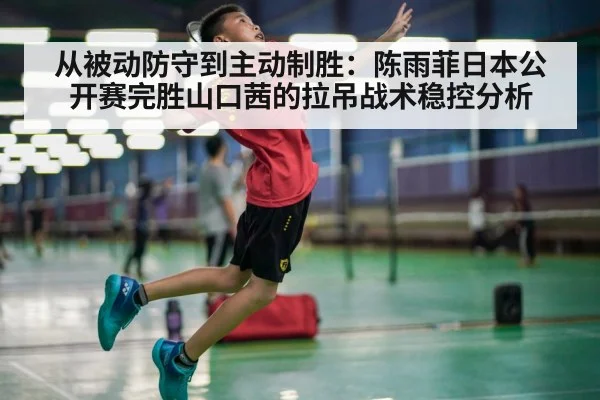 从被动防守到主动制胜:陈雨菲日本公开赛完胜山口茜的拉吊战术稳控分析